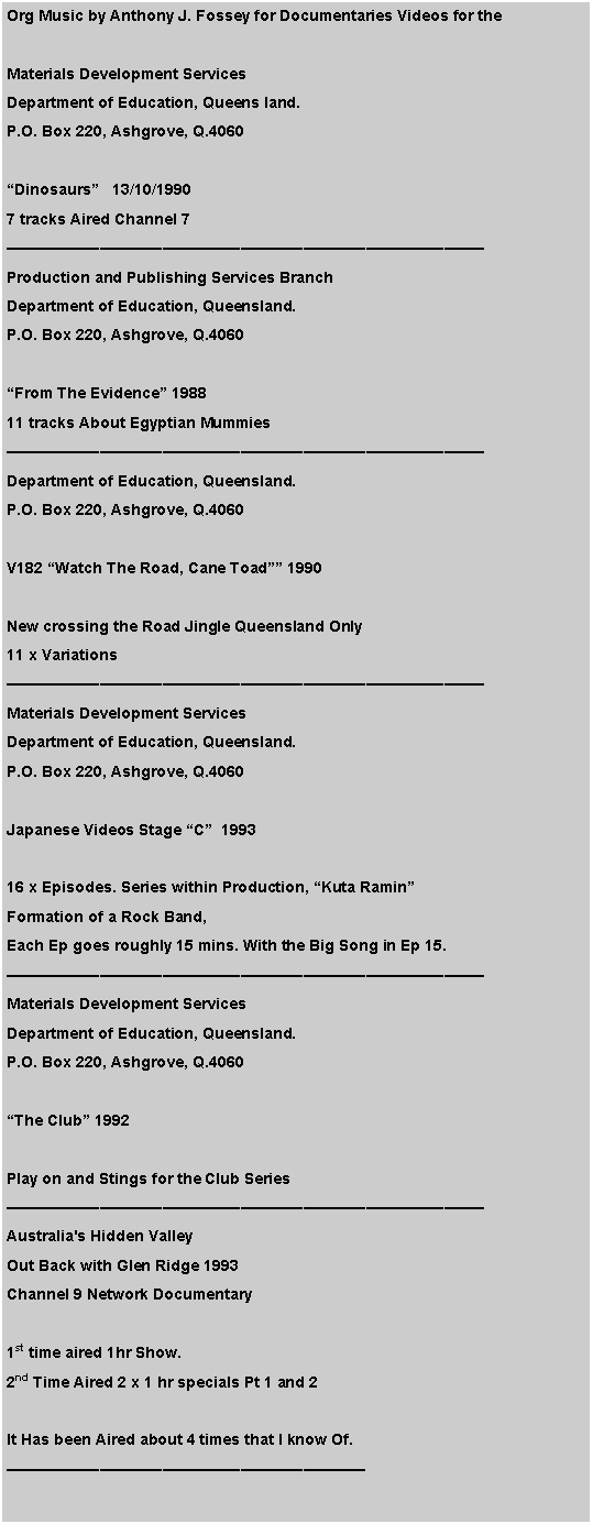 Text Box: Org Music by Anthony J. Fossey for Documentaries Videos for the Materials Development ServicesDepartment of Education, Queens land.P.O. Box 220, Ashgrove, Q.4060Dinosaurs   13/10/19907 tracks Aired Channel 7Production and Publishing Services BranchDepartment of Education, Queensland.P.O. Box 220, Ashgrove, Q.4060From The Evidence 198811 tracks About Egyptian MummiesDepartment of Education, Queensland.P.O. Box 220, Ashgrove, Q.4060V182 Watch The Road, Cane Toad 1990New crossing the Road Jingle Queensland Only11 x Variations Materials Development ServicesDepartment of Education, Queensland.P.O. Box 220, Ashgrove, Q.4060Japanese Videos Stage C  199316 x Episodes. Series within Production, Kuta Ramin Formation of a Rock Band, Each Ep goes roughly 15 mins. With the Big Song in Ep 15.Materials Development ServicesDepartment of Education, Queensland.P.O. Box 220, Ashgrove, Q.4060The Club 1992Play on and Stings for the Club SeriesAustralia's Hidden ValleyOut Back with Glen Ridge 1993Channel 9 Network Documentary 1st time aired 1hr Show.2nd Time Aired 2 x 1 hr specials Pt 1 and 2It Has been Aired about 4 times that I know Of.